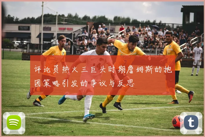 评论员热火三巨头时期詹姆斯的抱团策略引发的争议与反思